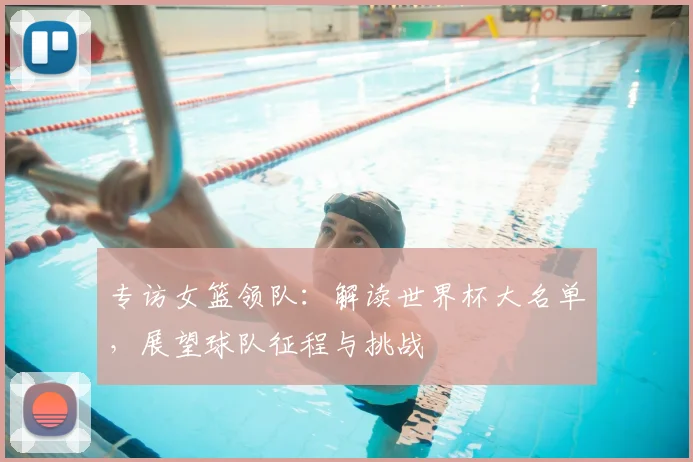 专访女篮领队:解读世界杯大名单,展望球队征程与挑战