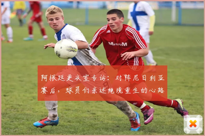阿根廷更衣室专访：对阵尼日利亚赛后，球员们亲述绝境重生的心路历程