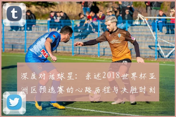 深度对话球星：亲述2018世界杯亚洲区预选赛的心路历程与决胜时刻