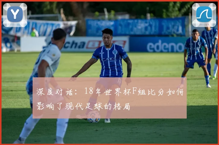深度对话：18年世界杯F组比分如何影响了现代足球的格局