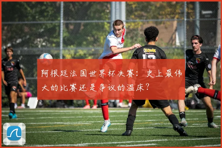 阿根廷法国世界杯决赛：史上最伟大的比赛还是争议的温床？