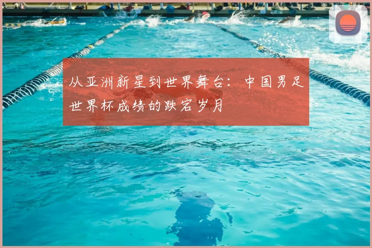 从亚洲新星到世界舞台：中国男足世界杯成绩的跌宕岁月