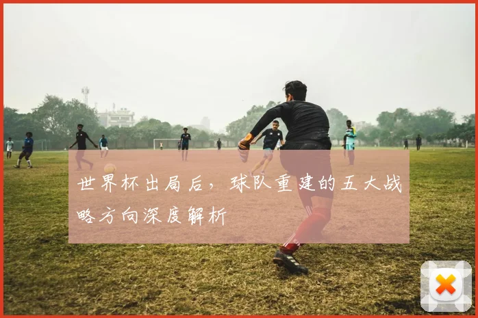 世界杯出局后，球队重建的五大战略方向深度解析