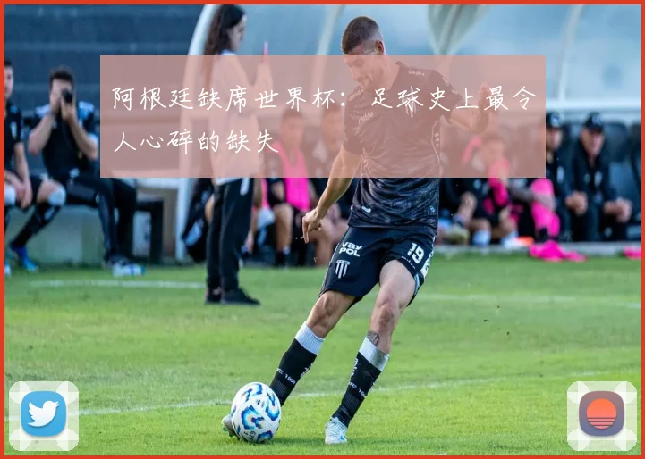 阿根廷缺席世界杯：足球史上最令人心碎的缺失