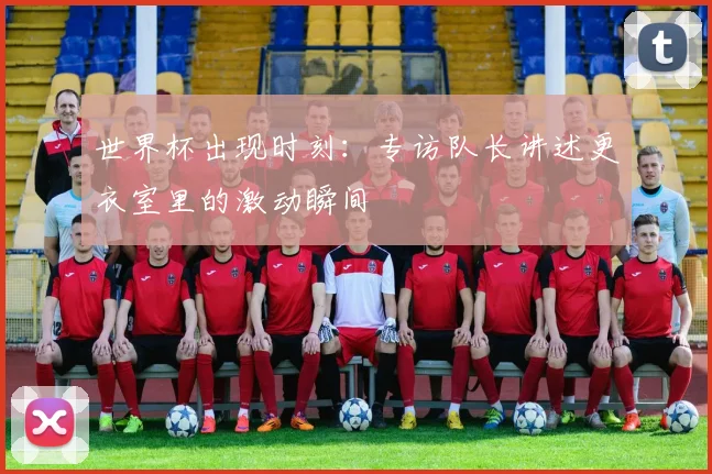 世界杯出现时刻:专访队长讲述更衣室里的激动瞬间