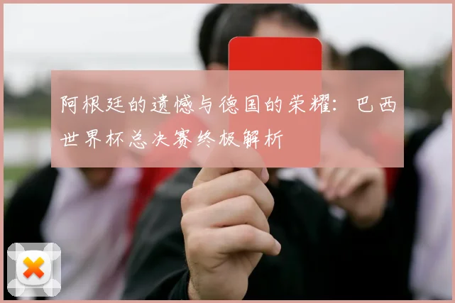 阿根廷的遗憾与德国的荣耀：巴西世界杯总决赛终极解析