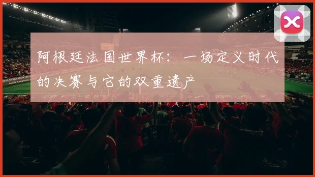 阿根廷法国世界杯：一场定义时代的决赛与它的双重遗产