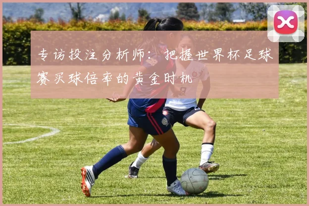 专访投注分析师:把握世界杯足球赛买球倍率的黄金时机