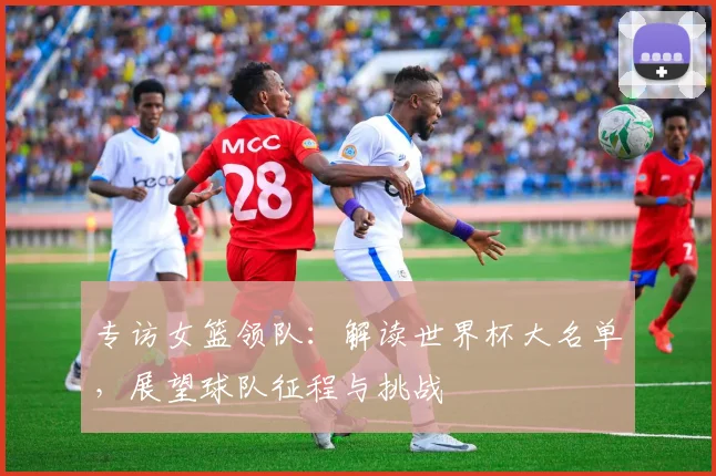 专访女篮领队:解读世界杯大名单,展望球队征程与挑战