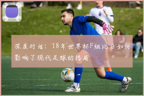 深度对话：18年世界杯F组比分如何影响了现代足球的格局