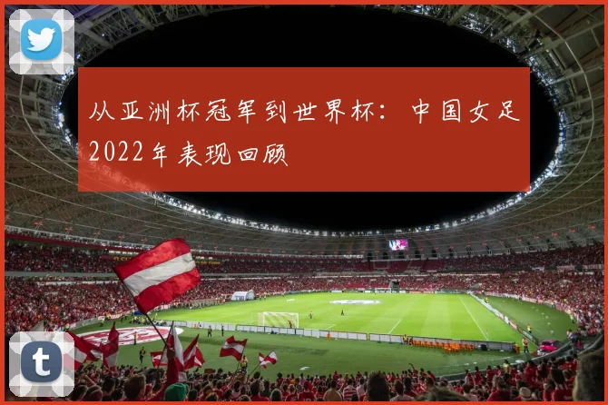 从亚洲杯冠军到世界杯:中国女足2022年表现回顾