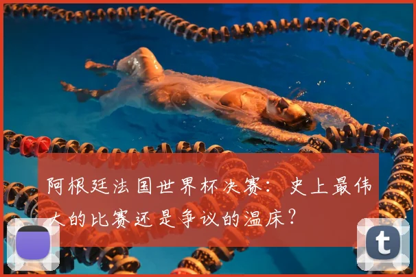 阿根廷法国世界杯决赛：史上最伟大的比赛还是争议的温床？
