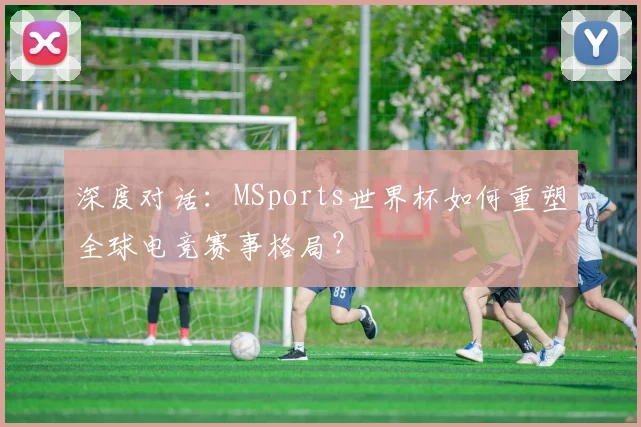 深度对话：MSports世界杯如何重塑全球电竞赛事格局？