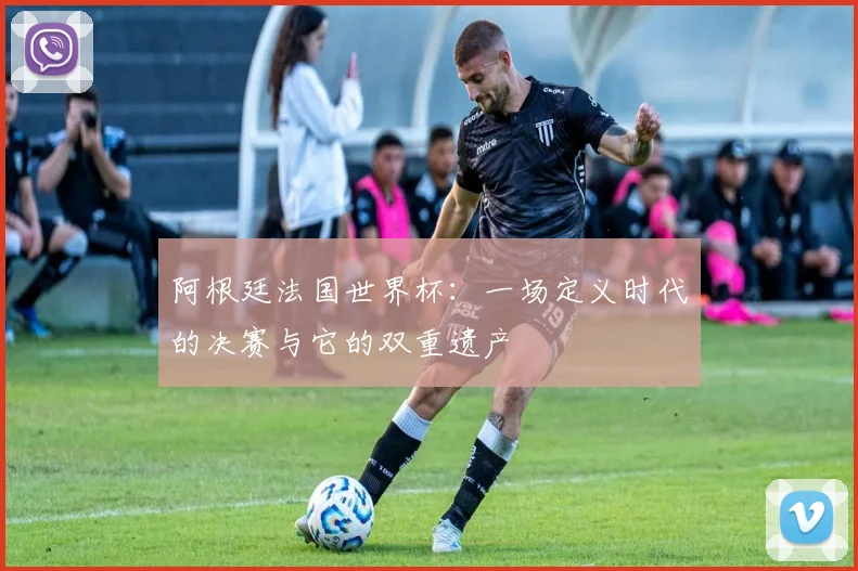 阿根廷法国世界杯：一场定义时代的决赛与它的双重遗产