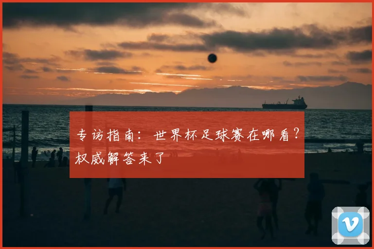 专访指南:世界杯足球赛在哪看?权威解答来了